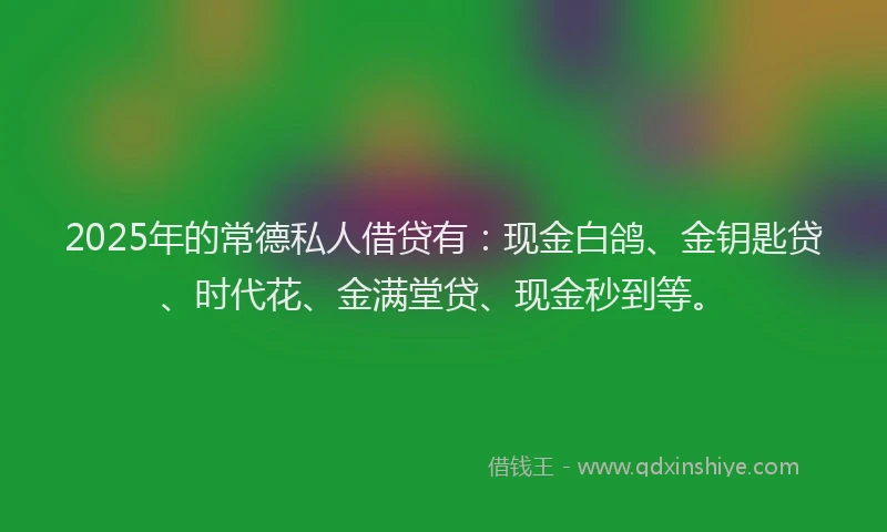 2025年的常德私人借贷有：现金白鸽、金钥匙贷、时代花、金满堂贷、现金秒到等。