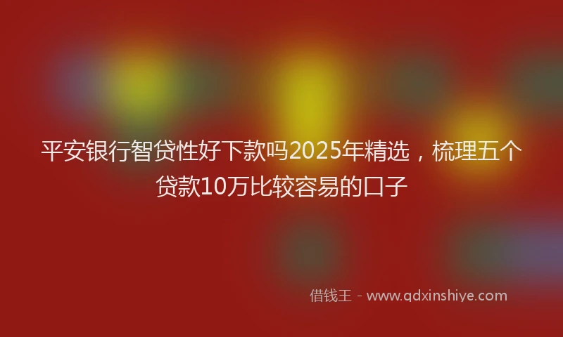 平安银行智贷性好下款吗2025年精选，梳理五个贷款10万比较容易的口子
