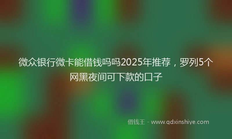 微众银行微卡能借钱吗吗2025年推荐，罗列5个网黑夜间可下款的口子