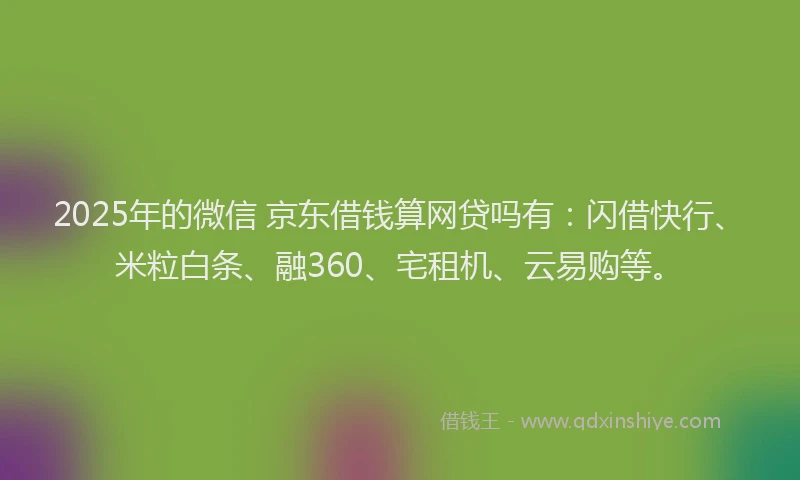 2025年的微信 京东借钱算网贷吗有：闪借快行、米粒白条、融360、宅租机、云易购等。