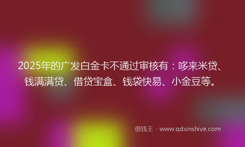 2025年的广发白金卡不通过审核有：哆来米贷、钱满满贷、借贷宝盒、钱袋快易、小金豆等。