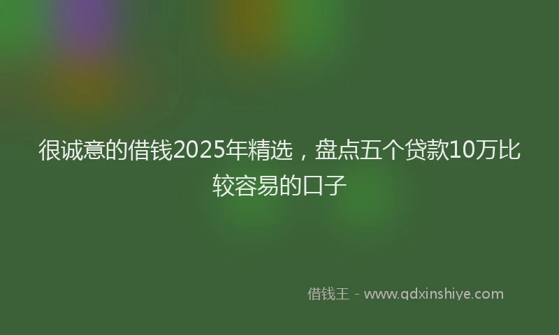 很诚意的借钱2025年精选，盘点五个贷款10万比较容易的口子