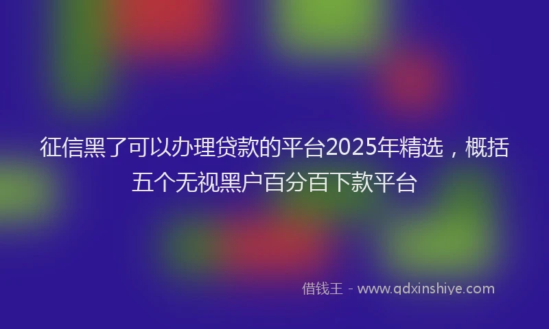 征信黑了可以办理贷款的平台2025年精选，概括五个无视黑户百分百下款平台