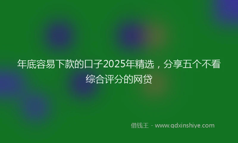 年底容易下款的口子2025年精选，分享五个不看综合评分的网贷