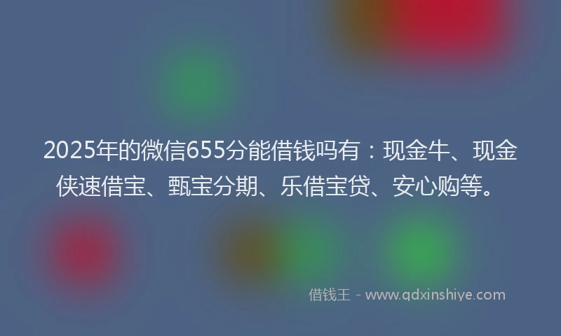 2025年的微信655分能借钱吗有：现金牛、现金侠速借宝、甄宝分期、乐借宝贷、安心购等。