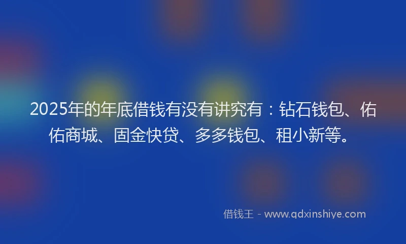 2025年的年底借钱有没有讲究有：钻石钱包、佑佑商城、固金快贷、多多钱包、租小新等。