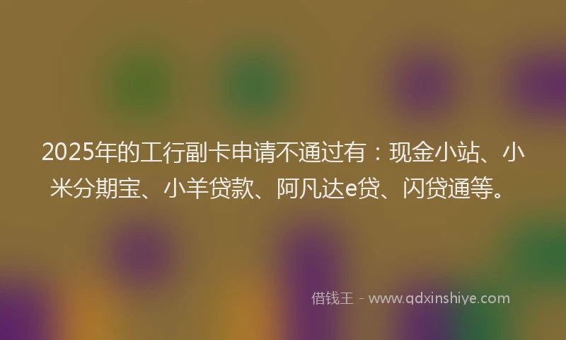 2025年的工行副卡申请不通过有：现金小站、小米分期宝、小羊贷款、阿凡达e贷、闪贷通等。