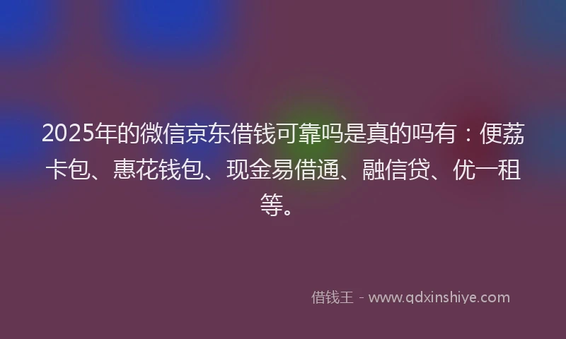 2025年的微信京东借钱可靠吗是真的吗有：便荔卡包、惠花钱包、现金易借通、融信贷、优一租等。