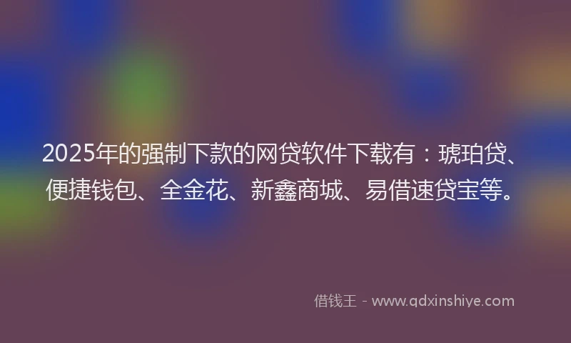 2025年的强制下款的网贷软件下载有：琥珀贷、便捷钱包、全金花、新鑫商城、易借速贷宝等。