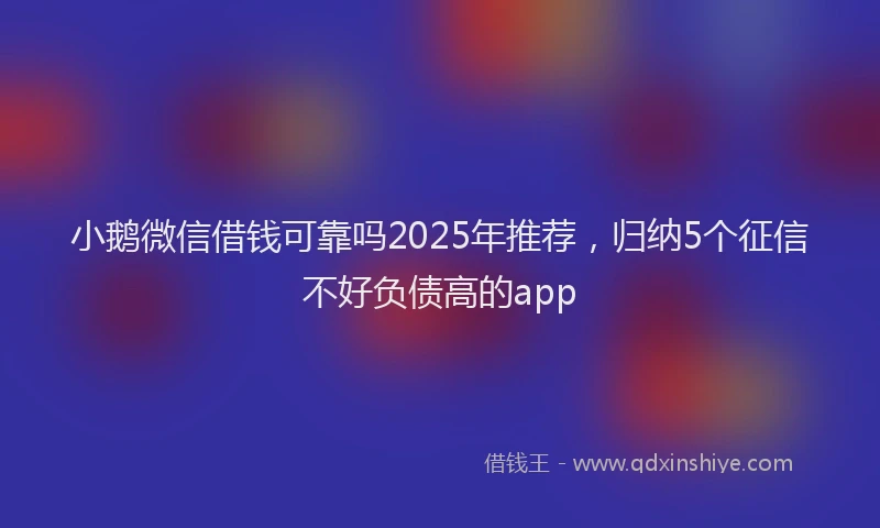 小鹅微信借钱可靠吗2025年推荐，归纳5个征信不好负债高的app