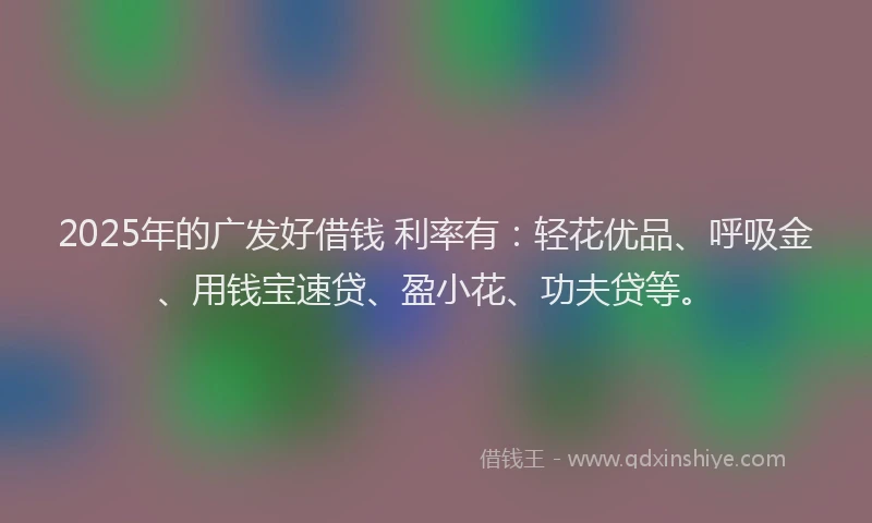 2025年的广发好借钱 利率有：轻花优品、呼吸金、用钱宝速贷、盈小花、功夫贷等。
