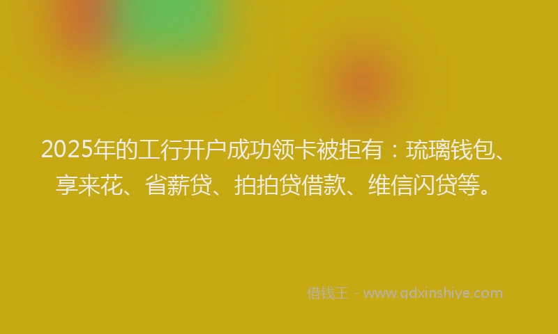 2025年的工行开户成功领卡被拒有：琉璃钱包、享来花、省薪贷、拍拍贷借款、维信闪贷等。
