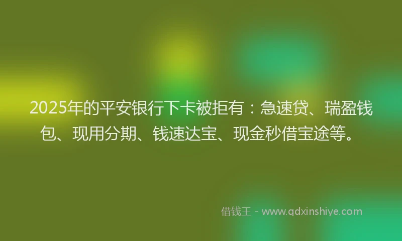 2025年的平安银行下卡被拒有：急速贷、瑞盈钱包、现用分期、钱速达宝、现金秒借宝途等。