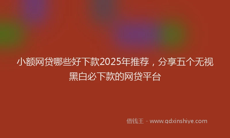 小额网贷哪些好下款2025年推荐，分享五个无视黑白必下款的网贷平台