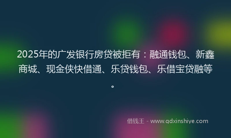 2025年的广发银行房贷被拒有：融通钱包、新鑫商城、现金侠快借通、乐贷钱包、乐借宝贷融等。