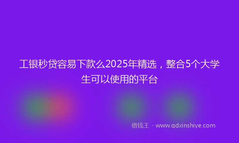 工银秒贷容易下款么2025年精选，整合5个大学生可以使用的平台