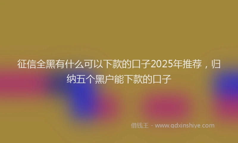 征信全黑有什么可以下款的口子2025年推荐，归纳五个黑户能下款的口子