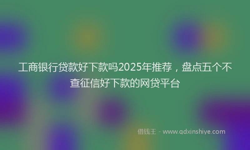 工商银行贷款好下款吗2025年推荐，盘点五个不查征信好下款的网贷平台