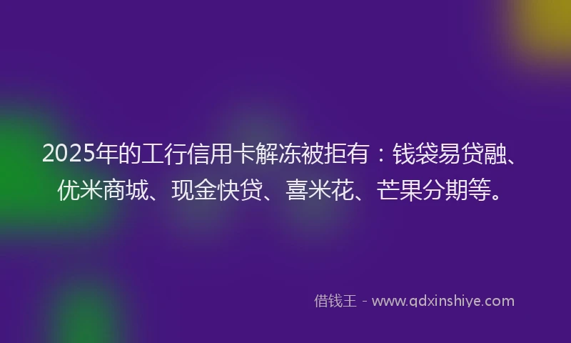 2025年的工行信用卡解冻被拒有：钱袋易贷融、优米商城、现金快贷、喜米花、芒果分期等。