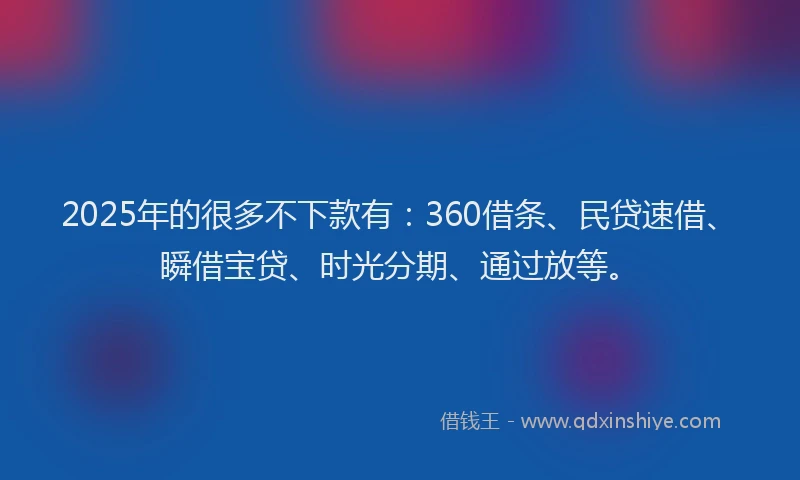 2025年的很多不下款有：360借条、民贷速借、瞬借宝贷、时光分期、通过放等。