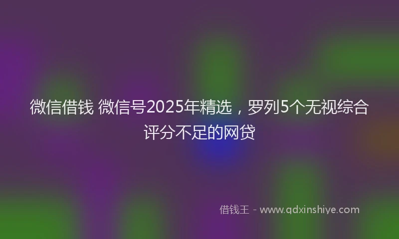 微信借钱 微信号2025年精选，罗列5个无视综合评分不足的网贷
