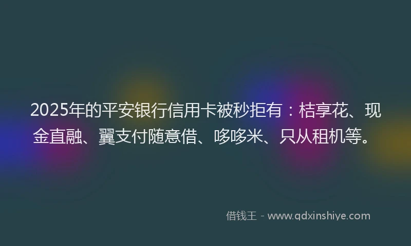 2025年的平安银行信用卡被秒拒有：桔享花、现金直融、翼支付随意借、哆哆米、只从租机等。