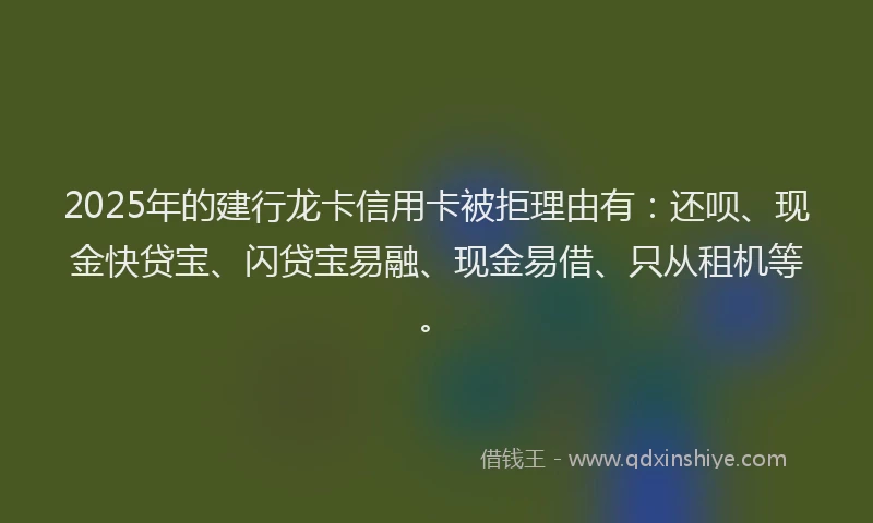 2025年的建行龙卡信用卡被拒理由有：还呗、现金快贷宝、闪贷宝易融、现金易借、只从租机等。