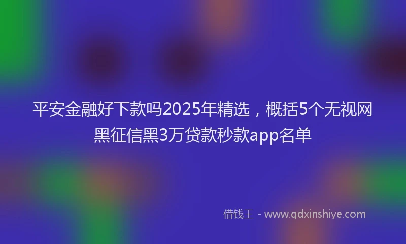 平安金融好下款吗2025年精选，概括5个无视网黑征信黑3万贷款秒款app名单