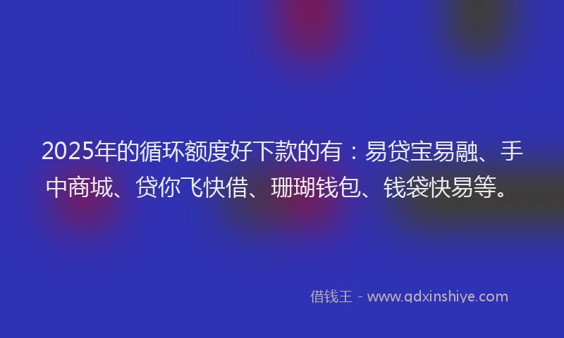 2025年的循环额度好下款的有：易贷宝易融、手中商城、贷你飞快借、珊瑚钱包、钱袋快易等。