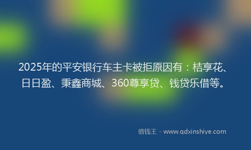 2025年的平安银行车主卡被拒原因有：桔享花、日日盈、秉鑫商城、360尊享贷、钱贷乐借等。