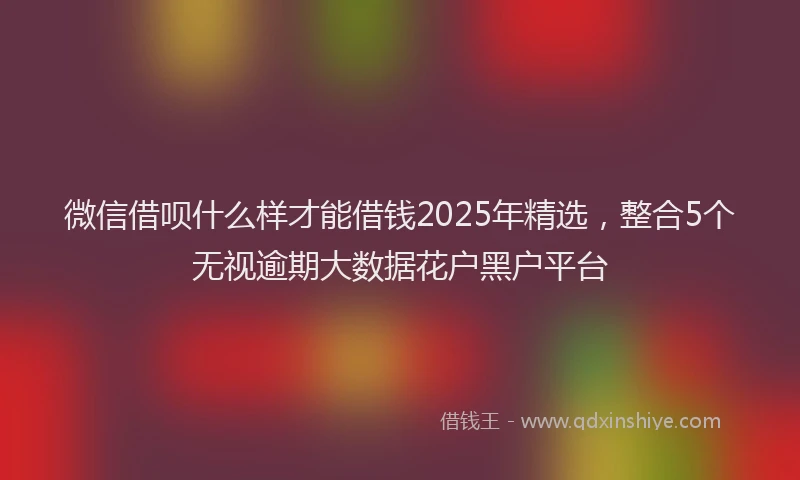 微信借呗什么样才能借钱2025年精选，整合5个无视逾期大数据花户黑户平台
