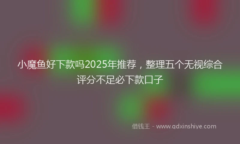 小魔鱼好下款吗2025年推荐，整理五个无视综合评分不足必下款口子