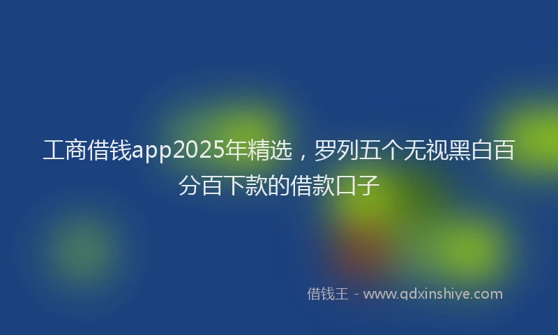工商借钱app2025年精选，罗列五个无视黑白百分百下款的借款口子