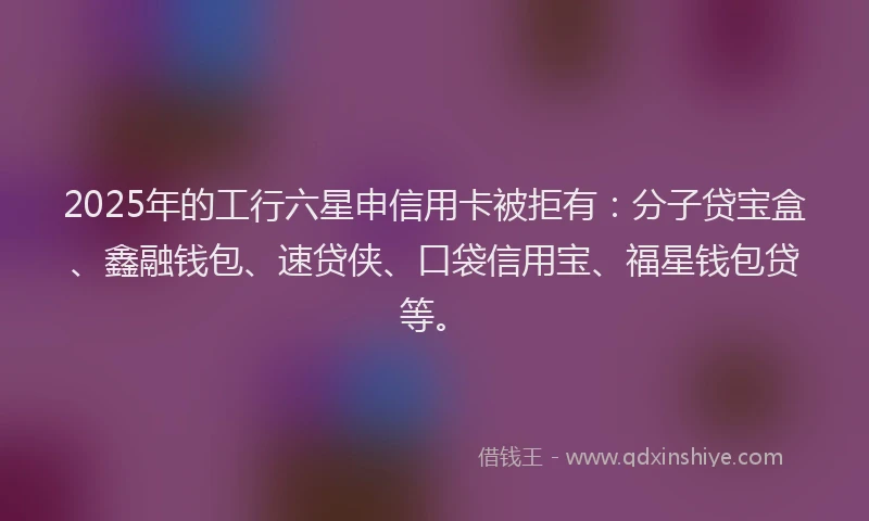 2025年的工行六星申信用卡被拒有：分子贷宝盒、鑫融钱包、速贷侠、口袋信用宝、福星钱包贷等。