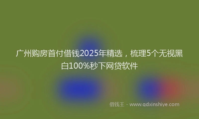 广州购房首付借钱2025年精选，梳理5个无视黑白100%秒下网贷软件