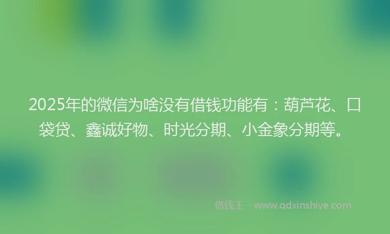 2025年的微信为啥没有借钱功能有：葫芦花、口袋贷、鑫诚好物、时光分期、小金象分期等。