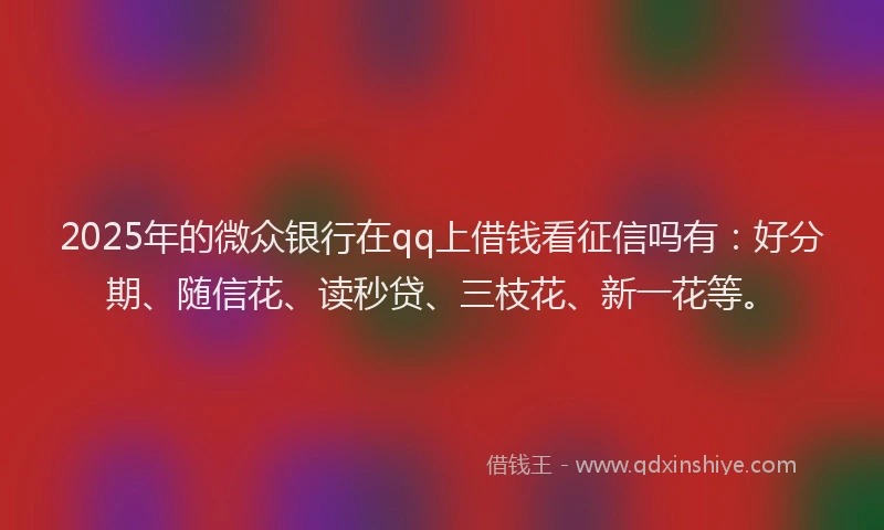 2025年的微众银行在qq上借钱看征信吗有：好分期、随信花、读秒贷、三枝花、新一花等。