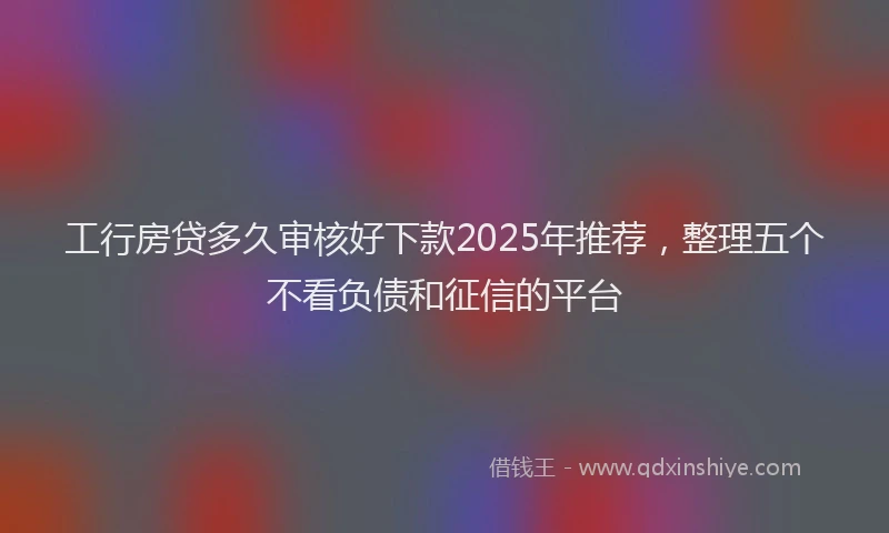 工行房贷多久审核好下款2025年推荐，整理五个不看负债和征信的平台