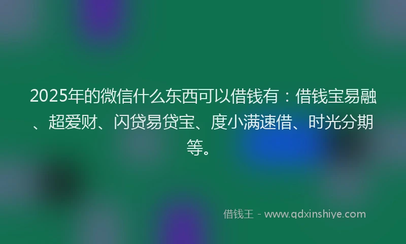 2025年的微信什么东西可以借钱有：借钱宝易融、超爱财、闪贷易贷宝、度小满速借、时光分期等。
