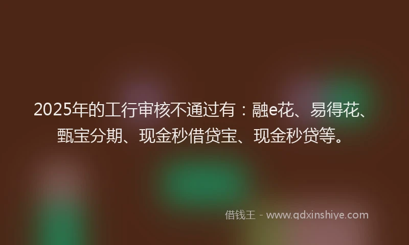 2025年的工行审核不通过有：融e花、易得花、甄宝分期、现金秒借贷宝、现金秒贷等。