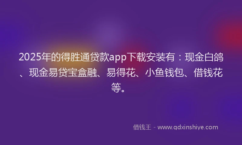 2025年的得胜通贷款app下载安装有：现金白鸽、现金易贷宝盒融、易得花、小鱼钱包、借钱花等。