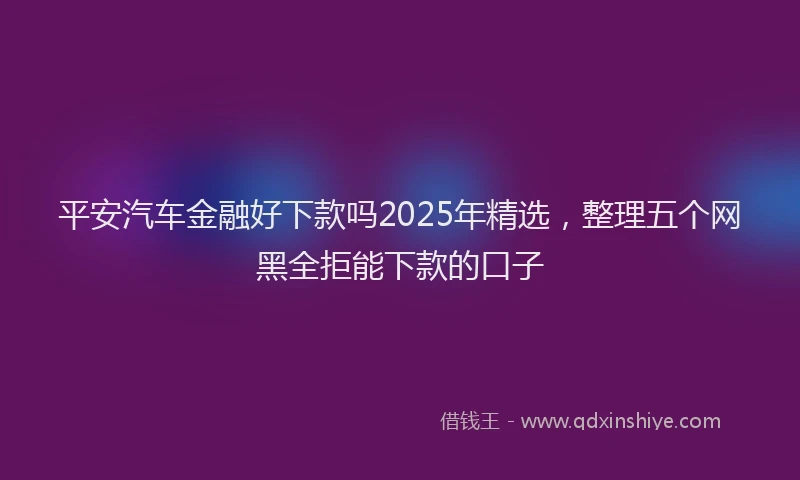 平安汽车金融好下款吗2025年精选，整理五个网黑全拒能下款的口子