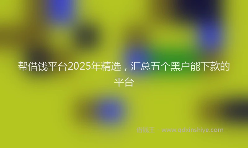 帮借钱平台2025年精选，汇总五个黑户能下款的平台