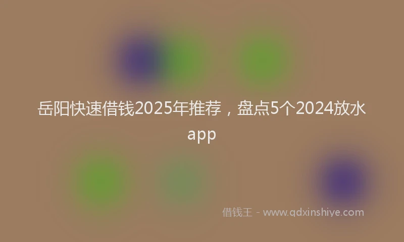 岳阳快速借钱2025年推荐，盘点5个2024放水app