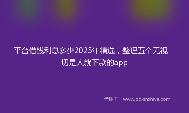 平台借钱利息多少2025年精选，整理五个无视一切是人就下款的app