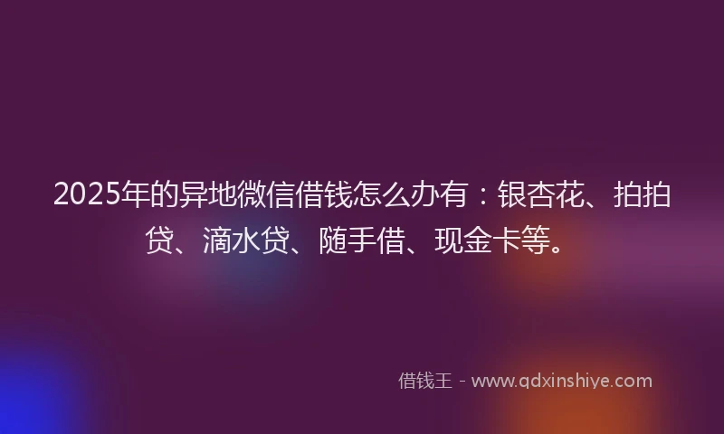 2025年的异地微信借钱怎么办有：银杏花、拍拍贷、滴水贷、随手借、现金卡等。