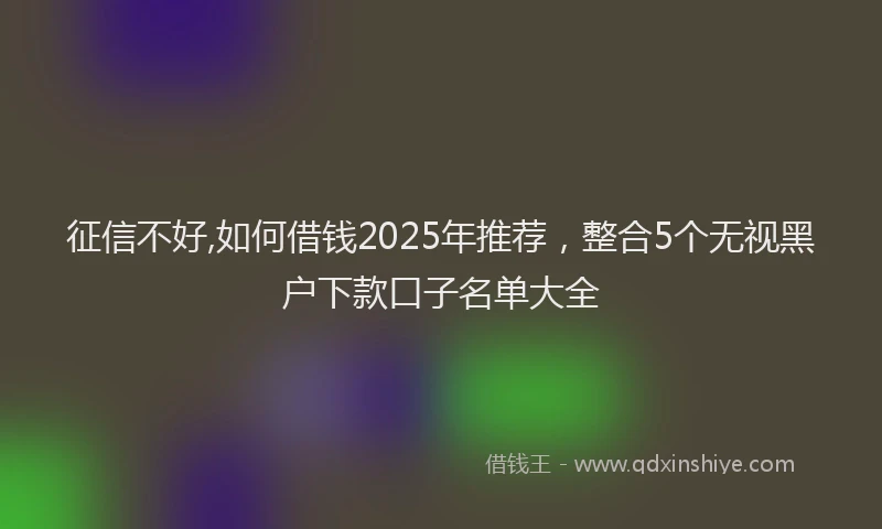 征信不好,如何借钱2025年推荐，整合5个无视黑户下款口子名单大全