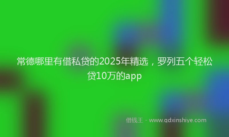 常德哪里有借私贷的2025年精选，罗列五个轻松贷10万的app
