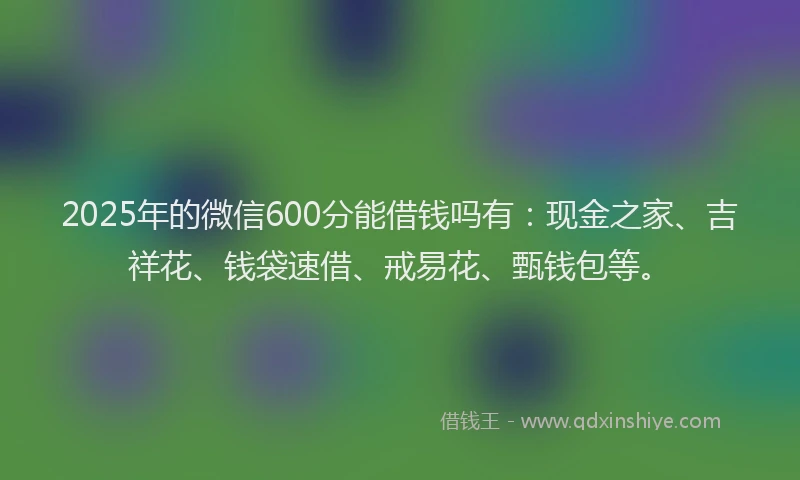 2025年的微信600分能借钱吗有：现金之家、吉祥花、钱袋速借、戒易花、甄钱包等。