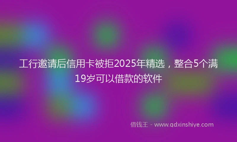 工行邀请后信用卡被拒2025年精选，整合5个满19岁可以借款的软件